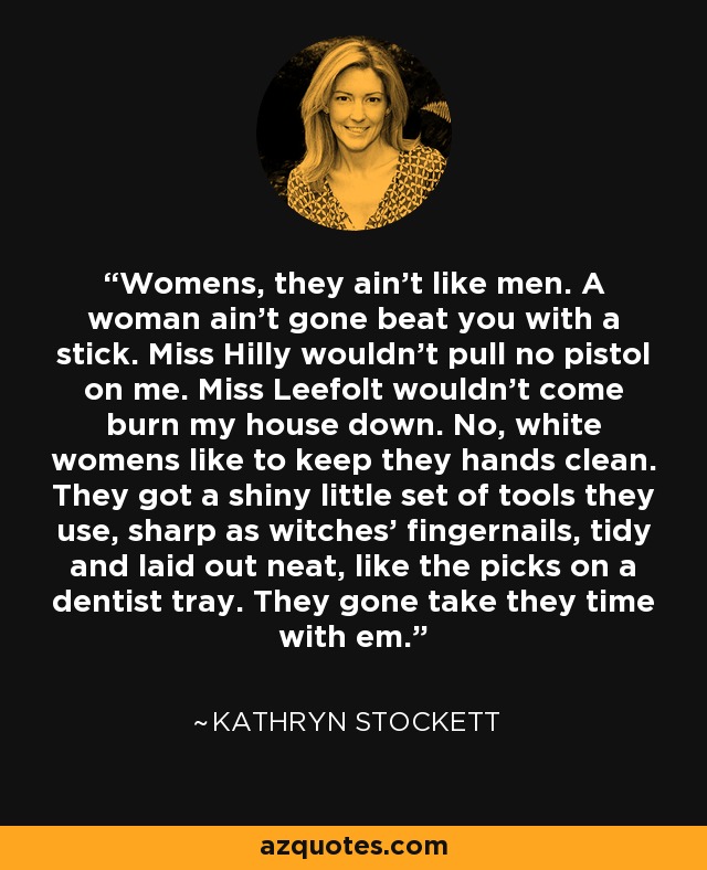 Womens, they ain't like men. A woman ain't gone beat you with a stick. Miss Hilly wouldn't pull no pistol on me. Miss Leefolt wouldn't come burn my house down. No, white womens like to keep they hands clean. They got a shiny little set of tools they use, sharp as witches' fingernails, tidy and laid out neat, like the picks on a dentist tray. They gone take they time with em. - Kathryn Stockett