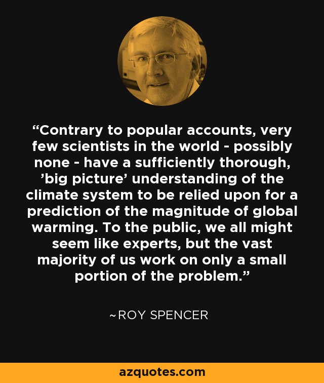 Contrary to popular accounts, very few scientists in the world - possibly none - have a sufficiently thorough, 'big picture' understanding of the climate system to be relied upon for a prediction of the magnitude of global warming. To the public, we all might seem like experts, but the vast majority of us work on only a small portion of the problem. - Roy Spencer