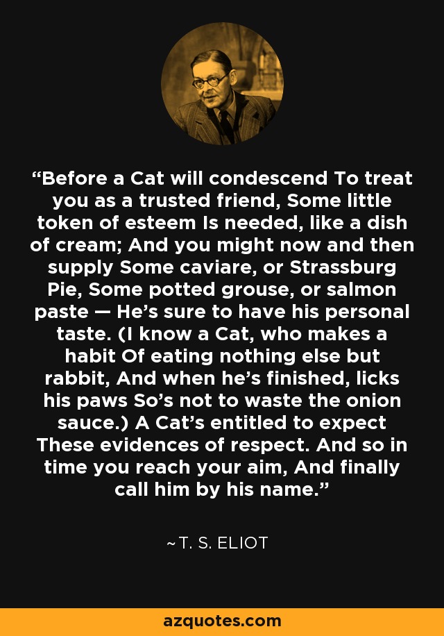 Before a Cat will condescend To treat you as a trusted friend, Some little token of esteem Is needed, like a dish of cream; And you might now and then supply Some caviare, or Strassburg Pie, Some potted grouse, or salmon paste — He's sure to have his personal taste. (I know a Cat, who makes a habit Of eating nothing else but rabbit, And when he's finished, licks his paws So's not to waste the onion sauce.) A Cat's entitled to expect These evidences of respect. And so in time you reach your aim, And finally call him by his name. - T. S. Eliot