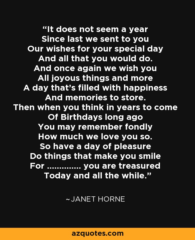 It does not seem a year Since last we sent to you Our wishes for your special day And all that you would do. And once again we wish you All joyous things and more A day that's filled with happiness And memories to store. Then when you think in years to come Of Birthdays long ago You may remember fondly How much we love you so. So have a day of pleasure Do things that make you smile For .............. you are treasured Today and all the while. - Janet Horne