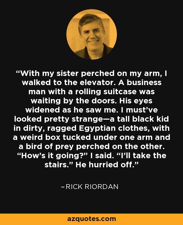 With my sister perched on my arm, I walked to the elevator. A business man with a rolling suitcase was waiting by the doors. His eyes widened as he saw me. I must’ve looked pretty strange—a tall black kid in dirty, ragged Egyptian clothes, with a weird box tucked under one arm and a bird of prey perched on the other. “How’s it going?” I said. “I’ll take the stairs.” He hurried off. - Rick Riordan