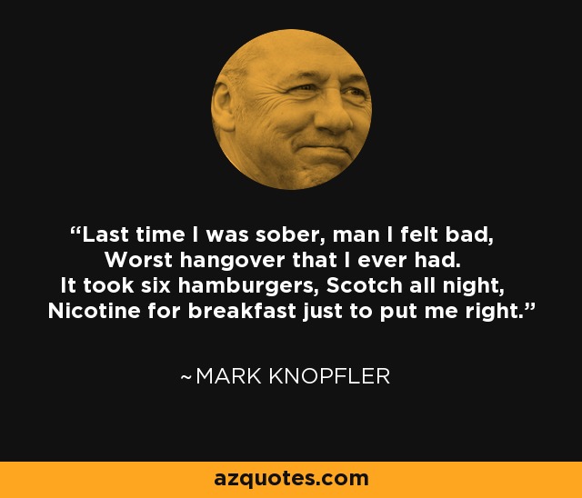 Last time I was sober, man I felt bad, Worst hangover that I ever had. It took six hamburgers, Scotch all night, Nicotine for breakfast just to put me right. - Mark Knopfler
