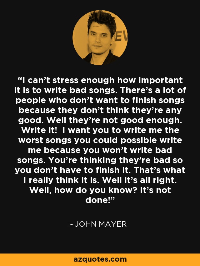 I can't stress enough how important it is to write bad songs. There's a lot of people who don't want to finish songs because they don't think they're any good. Well they're not good enough. Write it! I want you to write me the worst songs you could possible write me because you won't write bad songs. You're thinking they're bad so you don't have to finish it. That's what I really think it is. Well it's all right. Well, how do you know? It's not done! - John Mayer