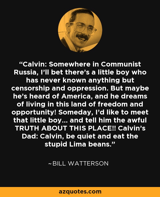Calvin: Somewhere in Communist Russia, I'll bet there's a little boy who has never known anything but censorship and oppression. But maybe he's heard of America, and he dreams of living in this land of freedom and opportunity! Someday, I'd like to meet that little boy... and tell him the awful TRUTH ABOUT THIS PLACE!! Calvin's Dad: Calvin, be quiet and eat the stupid Lima beans. - Bill Watterson