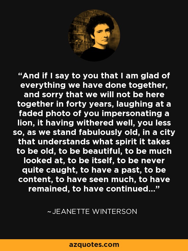 And if I say to you that I am glad of everything we have done together, and sorry that we will not be here together in forty years, laughing at a faded photo of you impersonating a lion, it having withered well, you less so, as we stand fabulously old, in a city that understands what spirit it takes to be old, to be beautiful, to be much looked at, to be itself, to be never quite caught, to have a past, to be content, to have seen much, to have remained, to have continued... - Jeanette Winterson