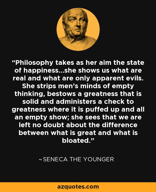 Philosophy takes as her aim the state of happiness...she shows us what are real and what are only apparent evils. She strips men's minds of empty thinking, bestows a greatness that is solid and administers a check to greatness where it is puffed up and all an empty show; she sees that we are left no doubt about the difference between what is great and what is bloated. - Seneca the Younger