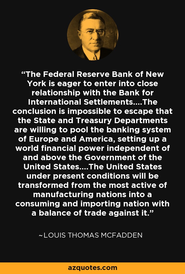The Federal Reserve Bank of New York is eager to enter into close relationship with the Bank for International Settlements....The conclusion is impossible to escape that the State and Treasury Departments are willing to pool the banking system of Europe and America, setting up a world financial power independent of and above the Government of the United States....The United States under present conditions will be transformed from the most active of manufacturing nations into a consuming and importing nation with a balance of trade against it. - Louis Thomas McFadden