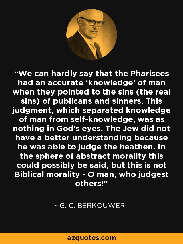 We can hardly say that the Pharisees had an accurate ‘knowledge’ of man when they pointed to the sins (the real sins) of publicans and sinners. This judgment, which separated knowledge of man from self-knowledge, was as nothing in God’s eyes. The Jew did not have a better understanding because he was able to judge the heathen. In the sphere of abstract morality this could possibly be said, but this is not Biblical morality - O man, who judgest others! - G. C. Berkouwer