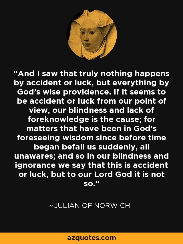 And I saw that truly nothing happens by accident or luck, but everything by God's wise providence. If it seems to be accident or luck from our point of view, our blindness and lack of foreknowledge is the cause; for matters that have been in God's foreseeing wisdom since before time began befall us suddenly, all unawares; and so in our blindness and ignorance we say that this is accident or luck, but to our Lord God it is not so. - Julian of Norwich