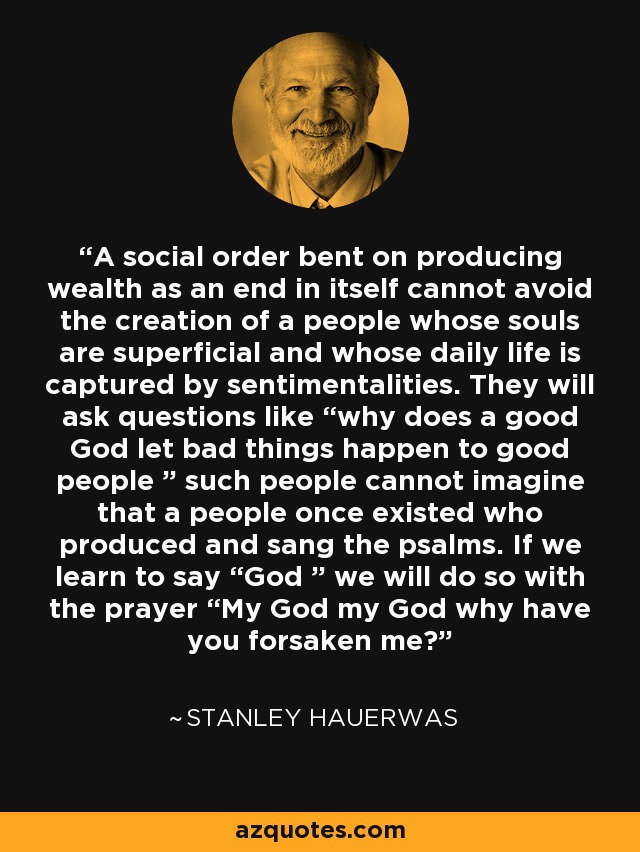 A social order bent on producing wealth as an end in itself cannot avoid the creation of a people whose souls are superficial and whose daily life is captured by sentimentalities. They will ask questions like “why does a good God let bad things happen to good people ” such people cannot imagine that a people once existed who produced and sang the psalms. If we learn to say “God ” we will do so with the prayer “My God my God why have you forsaken me? - Stanley Hauerwas