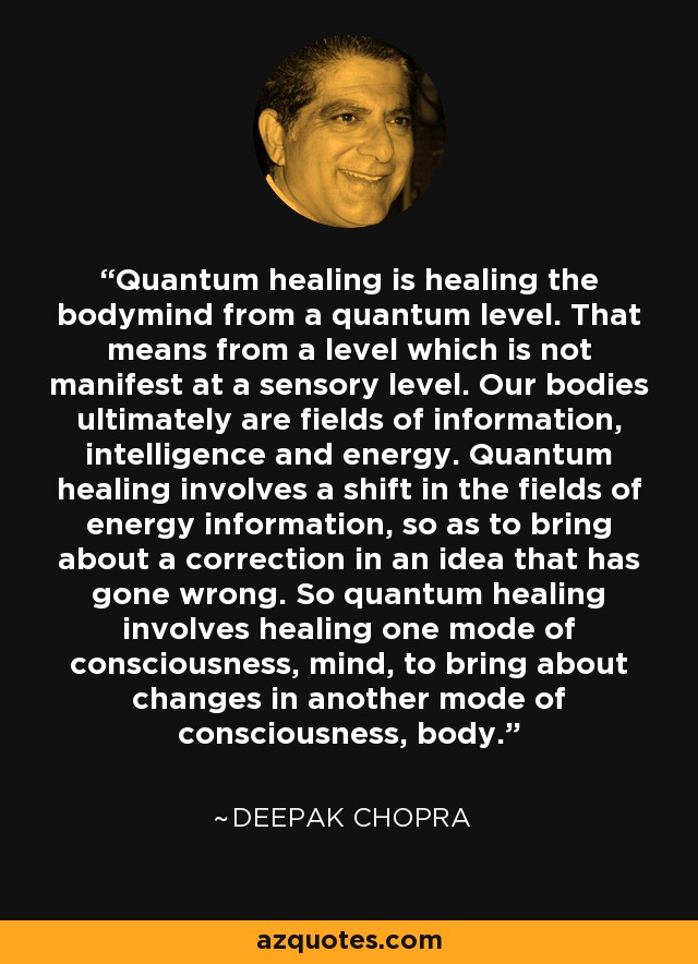 Quantum healing is healing the bodymind from a quantum level. That means from a level which is not manifest at a sensory level. Our bodies ultimately are fields of information, intelligence and energy. Quantum healing involves a shift in the fields of energy information, so as to bring about a correction in an idea that has gone wrong. So quantum healing involves healing one mode of consciousness, mind, to bring about changes in another mode of consciousness, body. - Deepak Chopra