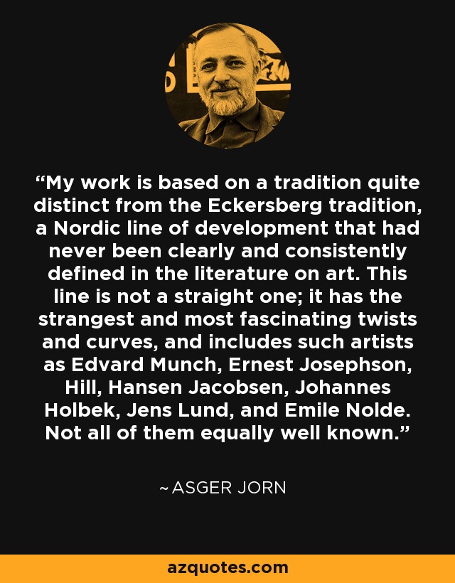 My work is based on a tradition quite distinct from the Eckersberg tradition, a Nordic line of development that had never been clearly and consistently defined in the literature on art. This line is not a straight one; it has the strangest and most fascinating twists and curves, and includes such artists as Edvard Munch, Ernest Josephson, Hill, Hansen Jacobsen, Johannes Holbek, Jens Lund, and Emile Nolde. Not all of them equally well known. - Asger Jorn