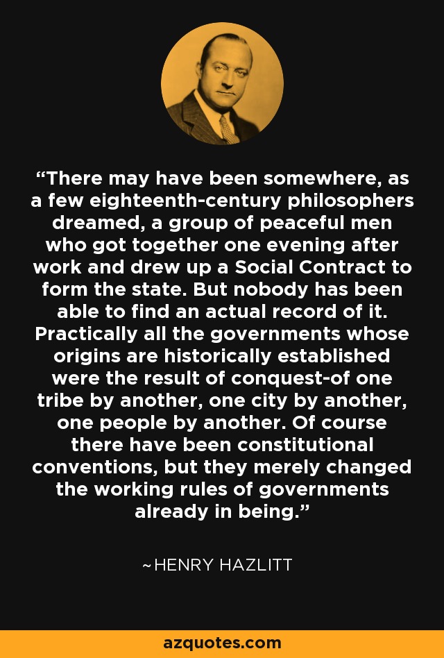 There may have been somewhere, as a few eighteenth-century philosophers dreamed, a group of peaceful men who got together one evening after work and drew up a Social Contract to form the state. But nobody has been able to find an actual record of it. Practically all the governments whose origins are historically established were the result of conquest-of one tribe by another, one city by another, one people by another. Of course there have been constitutional conventions, but they merely changed the working rules of governments already in being. - Henry Hazlitt