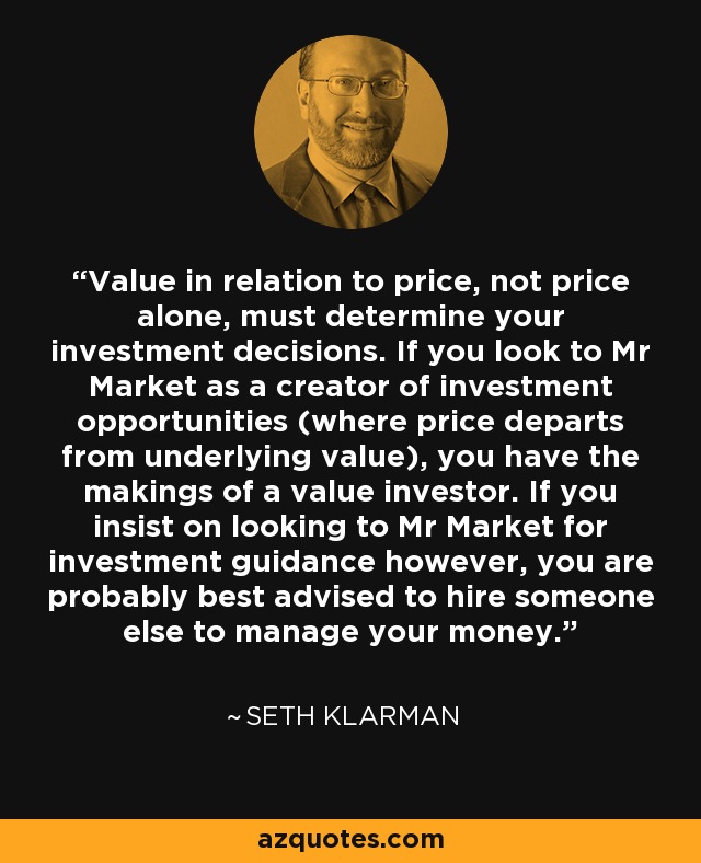 Value in relation to price, not price alone, must determine your investment decisions. If you look to Mr Market as a creator of investment opportunities (where price departs from underlying value), you have the makings of a value investor. If you insist on looking to Mr Market for investment guidance however, you are probably best advised to hire someone else to manage your money. - Seth Klarman