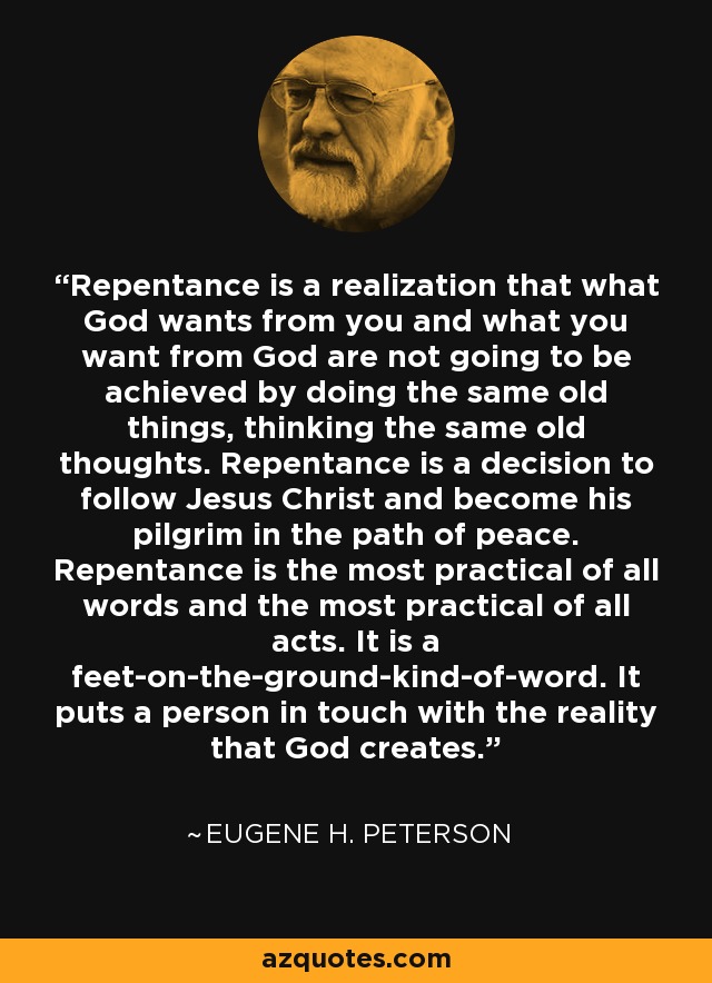 Repentance is a realization that what God wants from you and what you want from God are not going to be achieved by doing the same old things, thinking the same old thoughts. Repentance is a decision to follow Jesus Christ and become his pilgrim in the path of peace. Repentance is the most practical of all words and the most practical of all acts. It is a feet-on-the-ground-kind-of-word. It puts a person in touch with the reality that God creates. - Eugene H. Peterson
