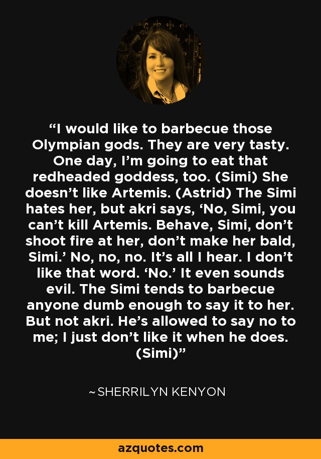 I would like to barbecue those Olympian gods. They are very tasty. One day, I’m going to eat that redheaded goddess, too. (Simi) She doesn’t like Artemis. (Astrid) The Simi hates her, but akri says, ‘No, Simi, you can’t kill Artemis. Behave, Simi, don’t shoot fire at her, don’t make her bald, Simi.’ No, no, no. It’s all I hear. I don’t like that word. ‘No.’ It even sounds evil. The Simi tends to barbecue anyone dumb enough to say it to her. But not akri. He’s allowed to say no to me; I just don’t like it when he does. (Simi) - Sherrilyn Kenyon