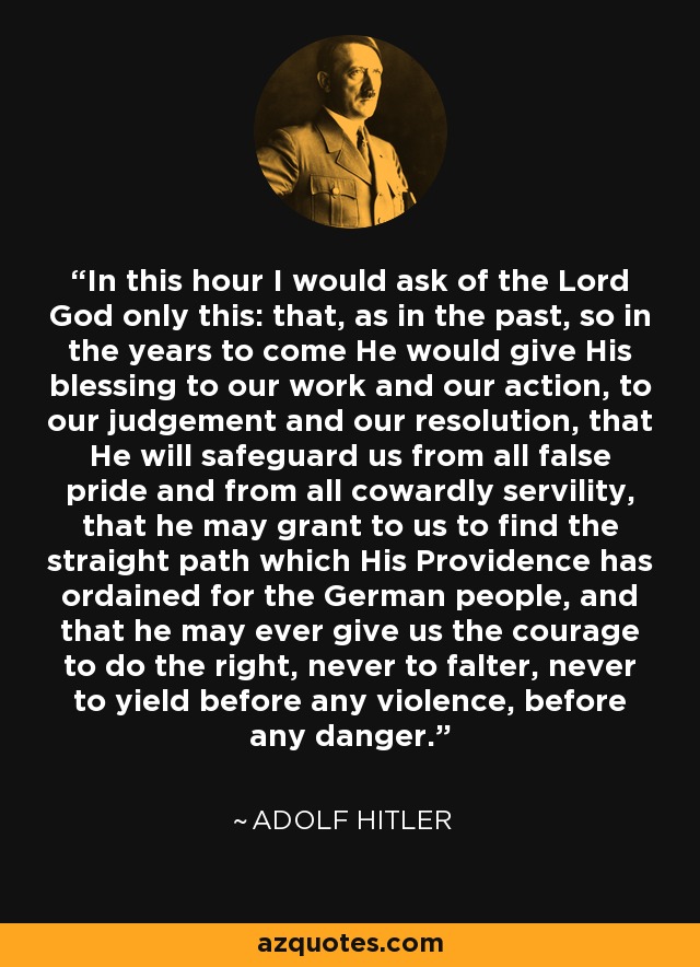 In this hour I would ask of the Lord God only this: that, as in the past, so in the years to come He would give His blessing to our work and our action, to our judgement and our resolution, that He will safeguard us from all false pride and from all cowardly servility, that he may grant to us to find the straight path which His Providence has ordained for the German people, and that he may ever give us the courage to do the right, never to falter, never to yield before any violence, before any danger. - Adolf Hitler