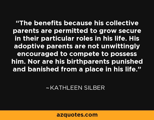 The benefits because his collective parents are permitted to grow secure in their particular roles in his life. His adoptive parents are not unwittingly encouraged to compete to possess him. Nor are his birthparents punished and banished from a place in his life. - Kathleen Silber