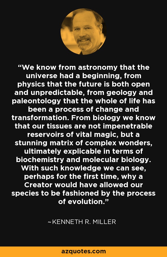 We know from astronomy that the universe had a beginning, from physics that the future is both open and unpredictable, from geology and paleontology that the whole of life has been a process of change and transformation. From biology we know that our tissues are not impenetrable reservoirs of vital magic, but a stunning matrix of complex wonders, ultimately explicable in terms of biochemistry and molecular biology. With such knowledge we can see, perhaps for the first time, why a Creator would have allowed our species to be fashioned by the process of evolution. - Kenneth R. Miller