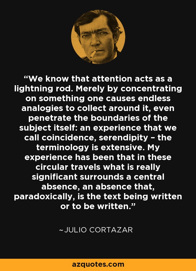We know that attention acts as a lightning rod. Merely by concentrating on something one causes endless analogies to collect around it, even penetrate the boundaries of the subject itself: an experience that we call coincidence, serendipity – the terminology is extensive. My experience has been that in these circular travels what is really significant surrounds a central absence, an absence that, paradoxically, is the text being written or to be written. - Julio Cortazar