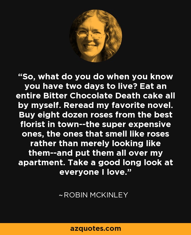 So, what do you do when you know you have two days to live? Eat an entire Bitter Chocolate Death cake all by myself. Reread my favorite novel. Buy eight dozen roses from the best florist in town--the super expensive ones, the ones that smell like roses rather than merely looking like them--and put them all over my apartment. Take a good long look at everyone I love. - Robin McKinley