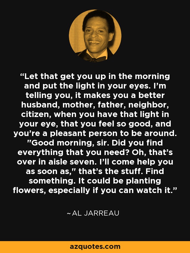 Let that get you up in the morning and put the light in your eyes. I'm telling you, it makes you a better husband, mother, father, neighbor, citizen, when you have that light in your eye, that you feel so good, and you're a pleasant person to be around. 