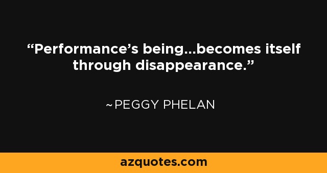 Performance's being...becomes itself through disappearance. - Peggy Phelan