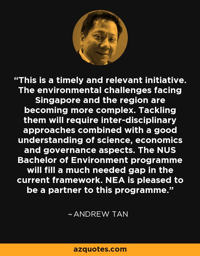 This is a timely and relevant initiative. The environmental challenges facing Singapore and the region are becoming more complex. Tackling them will require inter-disciplinary approaches combined with a good understanding of science, economics and governance aspects. The NUS Bachelor of Environment programme will fill a much needed gap in the current framework. NEA is pleased to be a partner to this programme. - Andrew Tan