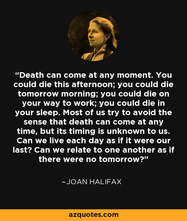 Death can come at any moment. You could die this afternoon; you could die tomorrow morning; you could die on your way to work; you could die in your sleep. Most of us try to avoid the sense that death can come at any time, but its timing is unknown to us. Can we live each day as if it were our last? Can we relate to one another as if there were no tomorrow? - Joan Halifax