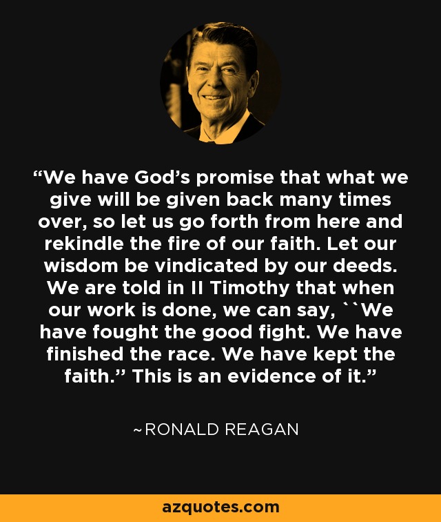 We have God's promise that what we give will be given back many times over, so let us go forth from here and rekindle the fire of our faith. Let our wisdom be vindicated by our deeds. We are told in II Timothy that when our work is done, we can say, ``We have fought the good fight. We have finished the race. We have kept the faith.'' This is an evidence of it. - Ronald Reagan