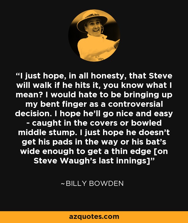 I just hope, in all honesty, that Steve will walk if he hits it, you know what I mean? I would hate to be bringing up my bent finger as a controversial decision. I hope he'll go nice and easy - caught in the covers or bowled middle stump. I just hope he doesn't get his pads in the way or his bat's wide enough to get a thin edge [on Steve Waugh's last innings] - Billy Bowden