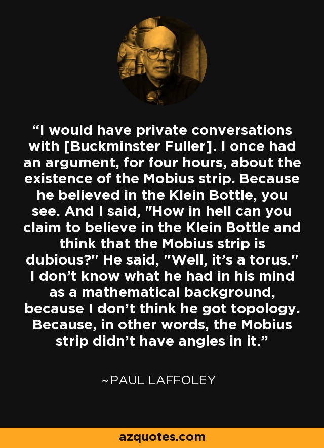 I would have private conversations with [Buckminster Fuller]. I once had an argument, for four hours, about the existence of the Mobius strip. Because he believed in the Klein Bottle, you see. And I said, 