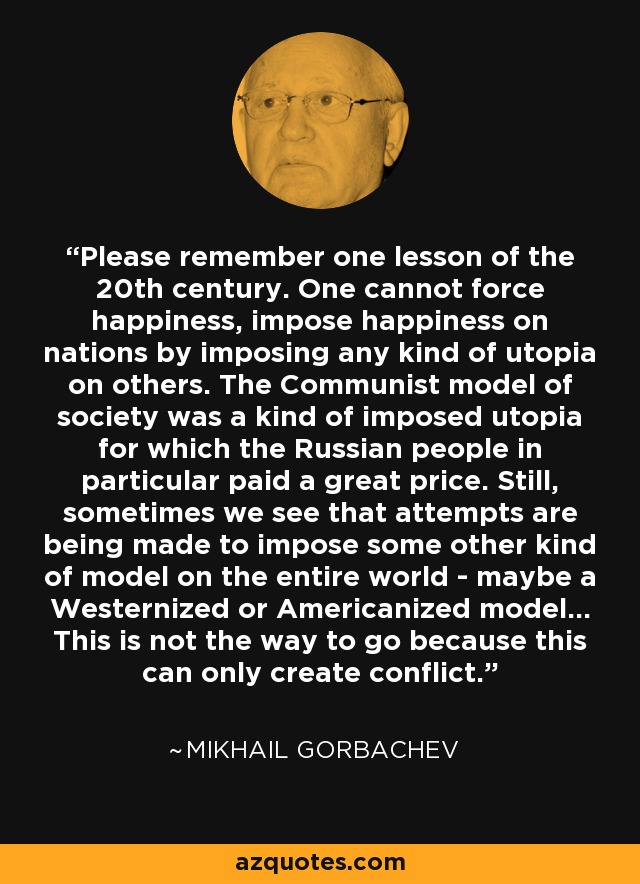 Please remember one lesson of the 20th century. One cannot force happiness, impose happiness on nations by imposing any kind of utopia on others. The Communist model of society was a kind of imposed utopia for which the Russian people in particular paid a great price. Still, sometimes we see that attempts are being made to impose some other kind of model on the entire world - maybe a Westernized or Americanized model... This is not the way to go because this can only create conflict. - Mikhail Gorbachev