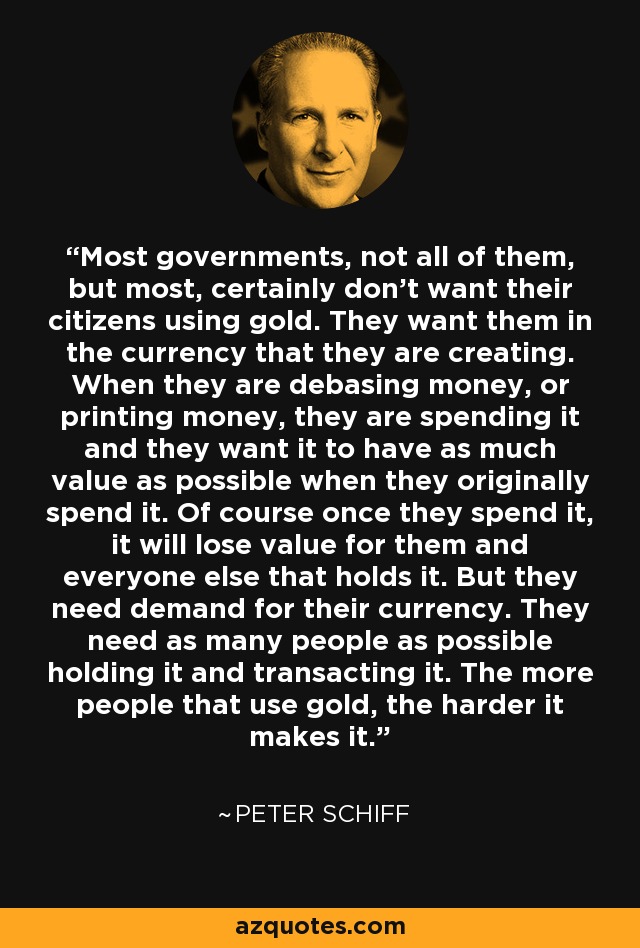 Most governments, not all of them, but most, certainly don't want their citizens using gold. They want them in the currency that they are creating. When they are debasing money, or printing money, they are spending it and they want it to have as much value as possible when they originally spend it. Of course once they spend it, it will lose value for them and everyone else that holds it. But they need demand for their currency. They need as many people as possible holding it and transacting it. The more people that use gold, the harder it makes it. - Peter Schiff