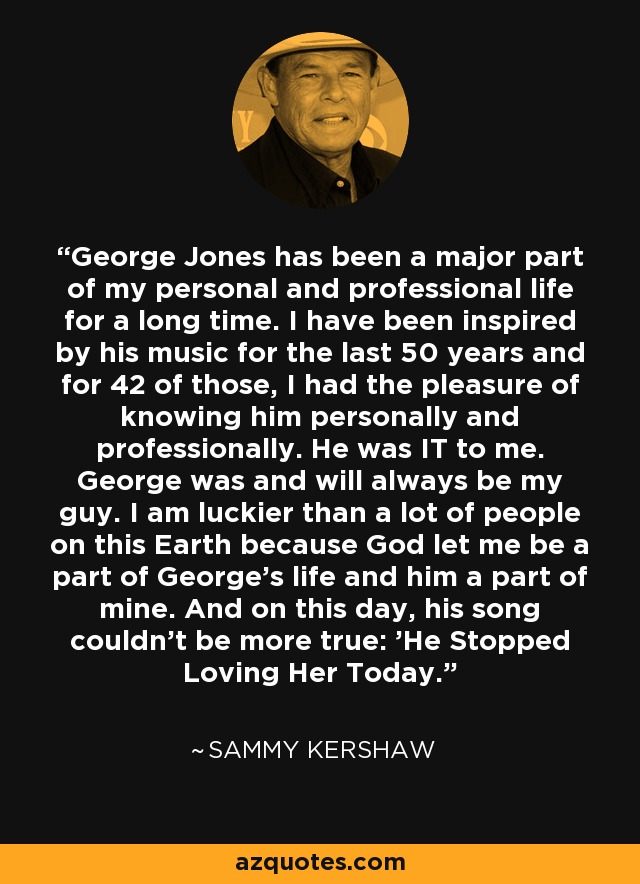 George Jones has been a major part of my personal and professional life for a long time. I have been inspired by his music for the last 50 years and for 42 of those, I had the pleasure of knowing him personally and professionally. He was IT to me. George was and will always be my guy. I am luckier than a lot of people on this Earth because God let me be a part of George's life and him a part of mine. And on this day, his song couldn't be more true: 'He Stopped Loving Her Today.' - Sammy Kershaw
