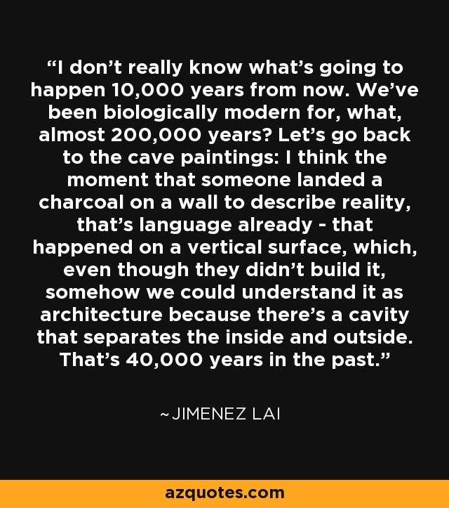 I don't really know what's going to happen 10,000 years from now. We've been biologically modern for, what, almost 200,000 years? Let's go back to the cave paintings: I think the moment that someone landed a charcoal on a wall to describe reality, that's language already - that happened on a vertical surface, which, even though they didn't build it, somehow we could understand it as architecture because there's a cavity that separates the inside and outside. That's 40,000 years in the past. - Jimenez Lai