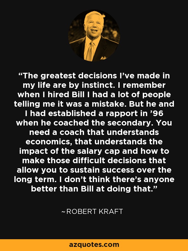 The greatest decisions I've made in my life are by instinct. I remember when I hired Bill I had a lot of people telling me it was a mistake. But he and I had established a rapport in '96 when he coached the secondary. You need a coach that understands economics, that understands the impact of the salary cap and how to make those difficult decisions that allow you to sustain success over the long term. I don't think there's anyone better than Bill at doing that. - Robert Kraft