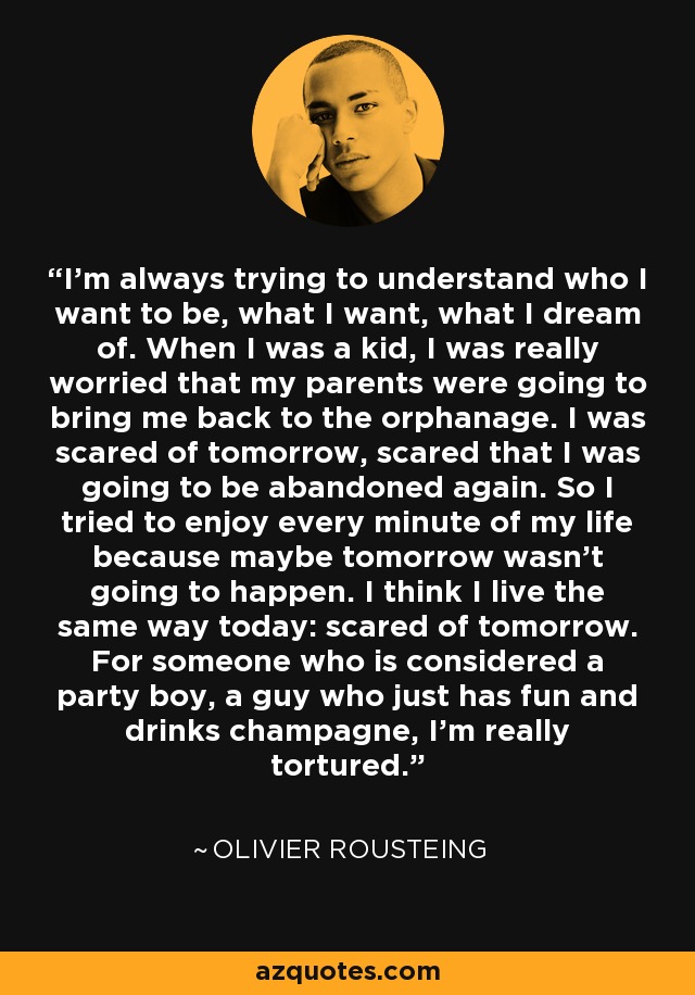 I'm always trying to understand who I want to be, what I want, what I dream of. When I was a kid, I was really worried that my parents were going to bring me back to the orphanage. I was scared of tomorrow, scared that I was going to be abandoned again. So I tried to enjoy every minute of my life because maybe tomorrow wasn't going to happen. I think I live the same way today: scared of tomorrow. For someone who is considered a party boy, a guy who just has fun and drinks champagne, I'm really tortured. - Olivier Rousteing