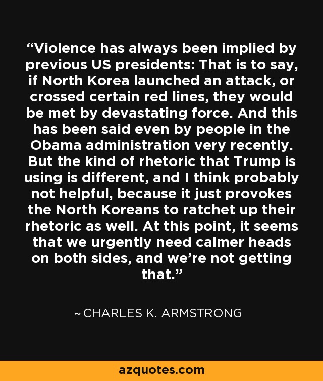 Violence has always been implied by previous US presidents: That is to say, if North Korea launched an attack, or crossed certain red lines, they would be met by devastating force. And this has been said even by people in the Obama administration very recently. But the kind of rhetoric that Trump is using is different, and I think probably not helpful, because it just provokes the North Koreans to ratchet up their rhetoric as well. At this point, it seems that we urgently need calmer heads on both sides, and we're not getting that. - Charles K. Armstrong