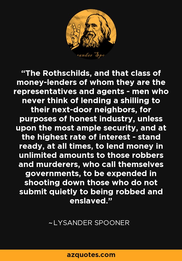 The Rothschilds, and that class of money-lenders of whom they are the representatives and agents - men who never think of lending a shilling to their next-door neighbors, for purposes of honest industry, unless upon the most ample security, and at the highest rate of interest - stand ready, at all times, to lend money in unlimited amounts to those robbers and murderers, who call themselves governments, to be expended in shooting down those who do not submit quietly to being robbed and enslaved. - Lysander Spooner