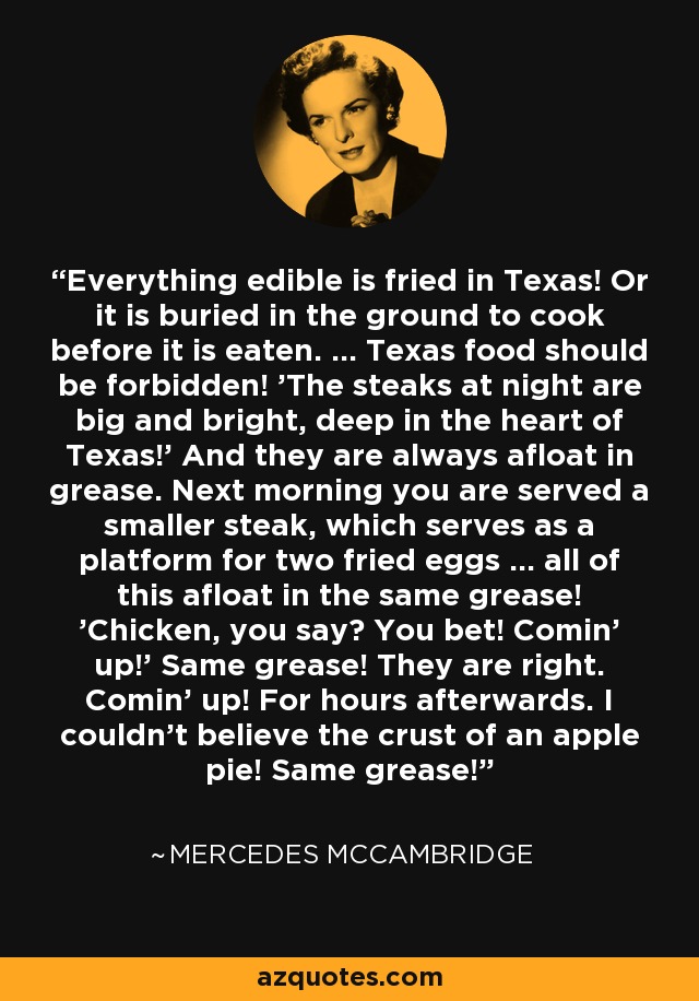 Everything edible is fried in Texas! Or it is buried in the ground to cook before it is eaten. ... Texas food should be forbidden! 'The steaks at night are big and bright, deep in the heart of Texas!' And they are always afloat in grease. Next morning you are served a smaller steak, which serves as a platform for two fried eggs ... all of this afloat in the same grease! 'Chicken, you say? You bet! Comin' up!' Same grease! They are right. Comin' up! For hours afterwards. I couldn't believe the crust of an apple pie! Same grease! - Mercedes McCambridge