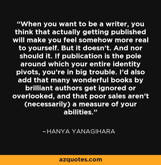 When you want to be a writer, you think that actually getting published will make you feel somehow more real to yourself. But it doesn't. And nor should it. If publication is the pole around which your entire identity pivots, you're in big trouble. I'd also add that many wonderful books by brilliant authors get ignored or overlooked, and that poor sales aren't (necessarily) a measure of your abilities. - Hanya Yanagihara