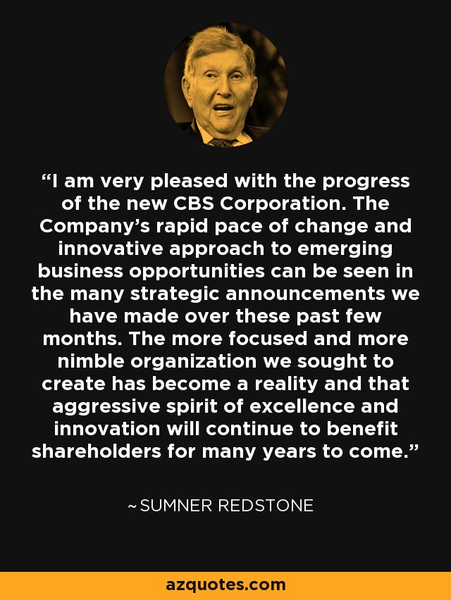 I am very pleased with the progress of the new CBS Corporation. The Company's rapid pace of change and innovative approach to emerging business opportunities can be seen in the many strategic announcements we have made over these past few months. The more focused and more nimble organization we sought to create has become a reality and that aggressive spirit of excellence and innovation will continue to benefit shareholders for many years to come. - Sumner Redstone