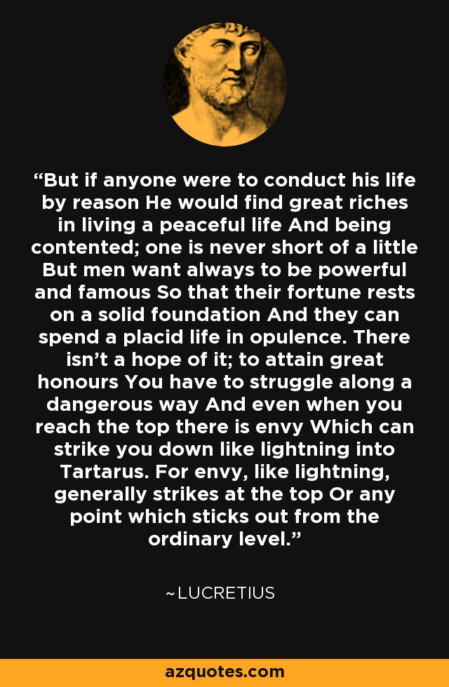 But if anyone were to conduct his life by reason He would find great riches in living a peaceful life And being contented; one is never short of a little But men want always to be powerful and famous So that their fortune rests on a solid foundation And they can spend a placid life in opulence. There isn't a hope of it; to attain great honours You have to struggle along a dangerous way And even when you reach the top there is envy Which can strike you down like lightning into Tartarus. For envy, like lightning, generally strikes at the top Or any point which sticks out from the ordinary level. - Lucretius