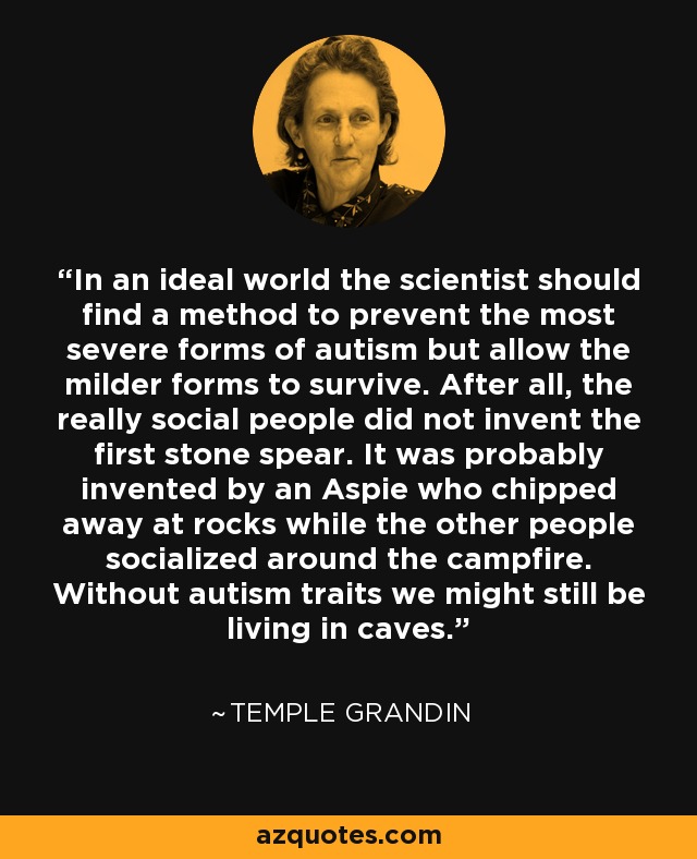 In an ideal world the scientist should find a method to prevent the most severe forms of autism but allow the milder forms to survive. After all, the really social people did not invent the first stone spear. It was probably invented by an Aspie who chipped away at rocks while the other people socialized around the campfire. Without autism traits we might still be living in caves. - Temple Grandin