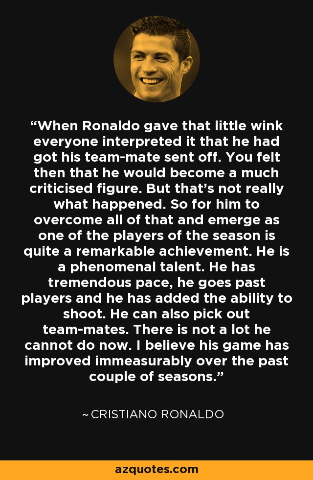When Ronaldo gave that little wink everyone interpreted it that he had got his team-mate sent off. You felt then that he would become a much criticised figure. But that's not really what happened. So for him to overcome all of that and emerge as one of the players of the season is quite a remarkable achievement. He is a phenomenal talent. He has tremendous pace, he goes past players and he has added the ability to shoot. He can also pick out team-mates. There is not a lot he cannot do now. I believe his game has improved immeasurably over the past couple of seasons. - Cristiano Ronaldo