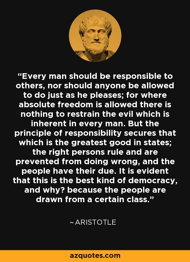 Every man should be responsible to others, nor should anyone be allowed to do just as he pleases; for where absolute freedom is allowed there is nothing to restrain the evil which is inherent in every man. But the principle of responsibility secures that which is the greatest good in states; the right persons rule and are prevented from doing wrong, and the people have their due. It is evident that this is the best kind of democracy, and why? because the people are drawn from a certain class. - Aristotle