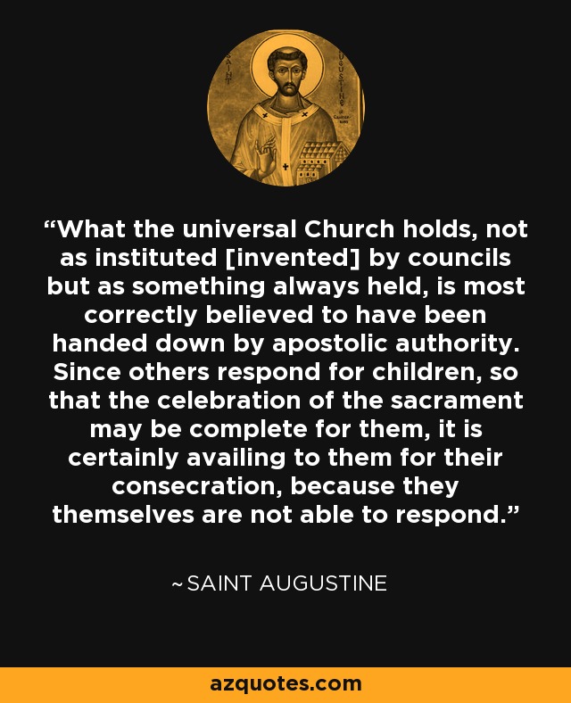 What the universal Church holds, not as instituted [invented] by councils but as something always held, is most correctly believed to have been handed down by apostolic authority. Since others respond for children, so that the celebration of the sacrament may be complete for them, it is certainly availing to them for their consecration, because they themselves are not able to respond. - Saint Augustine