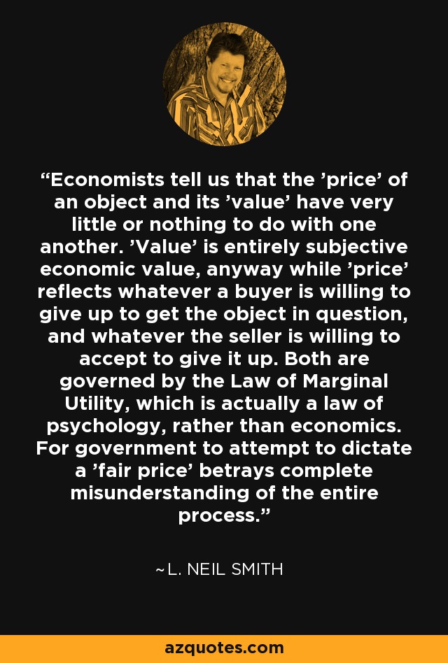 Economists tell us that the 'price' of an object and its 'value' have very little or nothing to do with one another. 'Value' is entirely subjective economic value, anyway while 'price' reflects whatever a buyer is willing to give up to get the object in question, and whatever the seller is willing to accept to give it up. Both are governed by the Law of Marginal Utility, which is actually a law of psychology, rather than economics. For government to attempt to dictate a 'fair price' betrays complete misunderstanding of the entire process. - L. Neil Smith