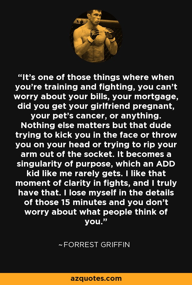 It’s one of those things where when you’re training and fighting, you can’t worry about your bills, your mortgage, did you get your girlfriend pregnant, your pet’s cancer, or anything. Nothing else matters but that dude trying to kick you in the face or throw you on your head or trying to rip your arm out of the socket. It becomes a singularity of purpose, which an ADD kid like me rarely gets. I like that moment of clarity in fights, and I truly have that. I lose myself in the details of those 15 minutes and you don’t worry about what people think of you. - Forrest Griffin